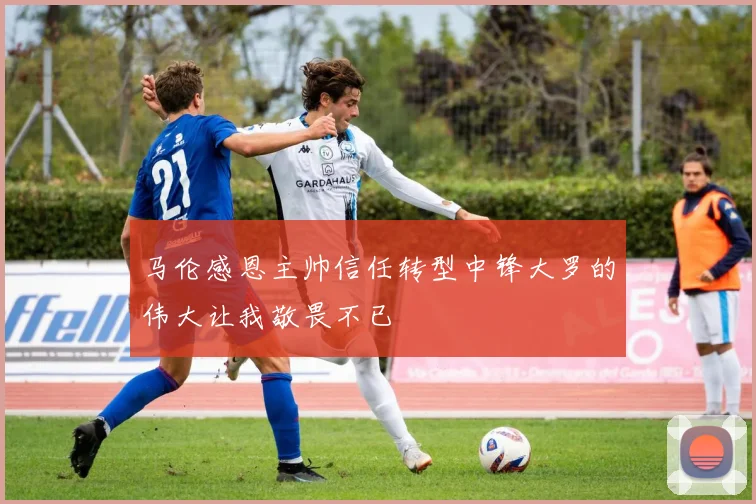 马伦感恩主帅信任转型中锋大罗的伟大让我敬畏不已
