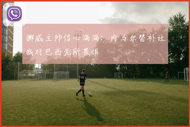 挪威主帅信心满满：内马尔替补让我对巴西无所畏惧