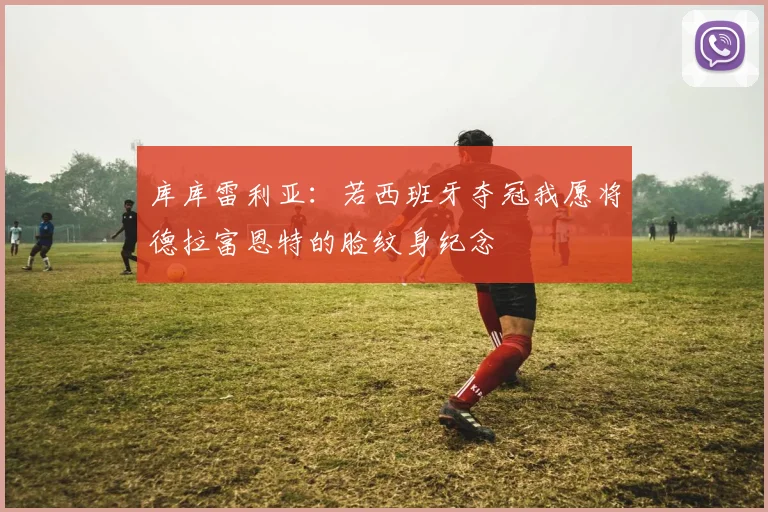 库库雷利亚:若西班牙夺冠我愿将德拉富恩特的脸纹身纪念