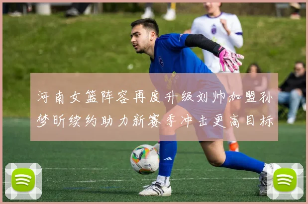 河南女篮阵容再度升级刘帅加盟孙梦昕续约助力新赛季冲击更高目标