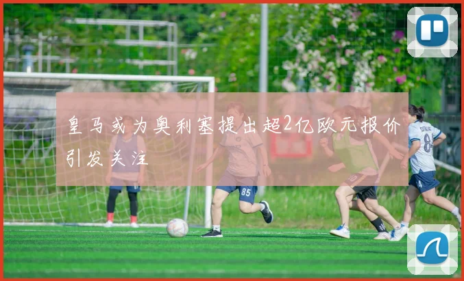 皇马或为奥利塞提出超2亿欧元报价引发关注