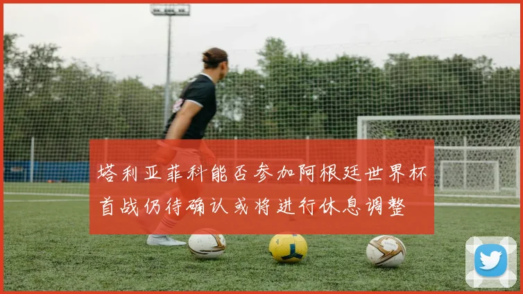 塔利亚菲科能否参加阿根廷世界杯首战仍待确认或将进行休息调整