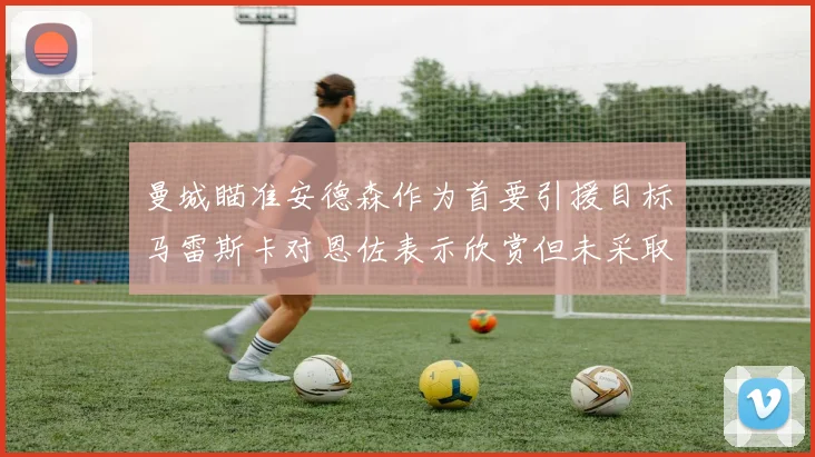 曼城瞄准安德森作为首要引援目标马雷斯卡对恩佐表示欣赏但未采取行动