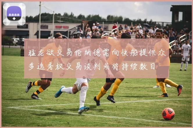 猛龙欲交易伦纳德需向快船提供众多选秀权交易谈判或将持续数日