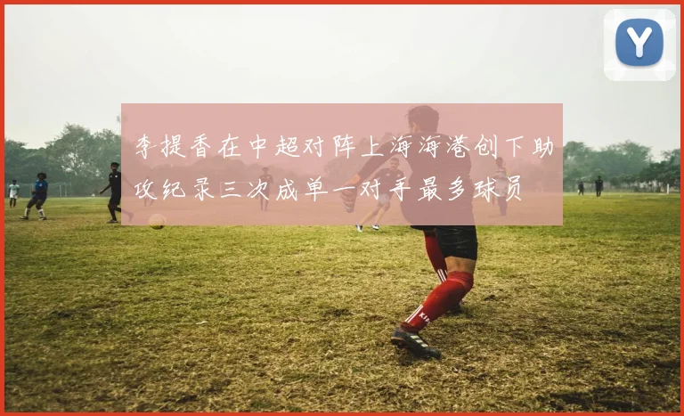 李提香在中超对阵上海海港创下助攻纪录三次成单一对手最多球员