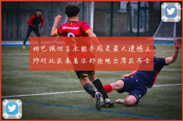 姆巴佩坦言未能夺冠是最大遗憾主帅对此发表看法却拒绝出席发布会