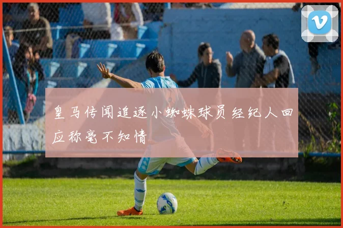 皇马传闻追逐小蜘蛛球员经纪人回应称毫不知情