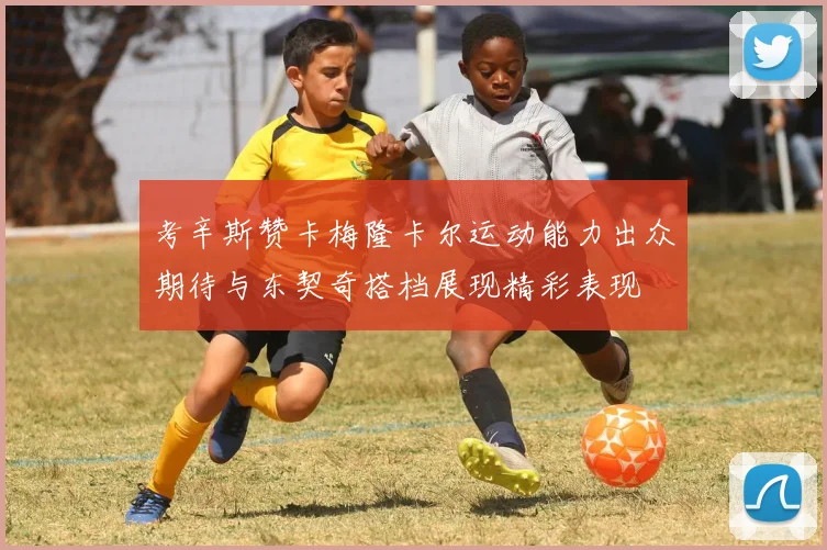 考辛斯赞卡梅隆卡尔运动能力出众期待与东契奇搭档展现精彩表现