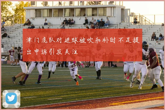 津门虎队对进球被吹和补时不足提出申诉引发关注
