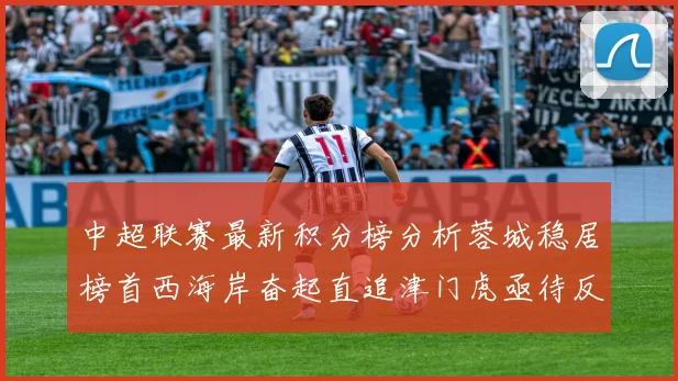 中超联赛最新积分榜分析蓉城稳居榜首西海岸奋起直追津门虎亟待反弹