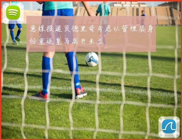 意媒报道莫德里奇考虑以管理层身份重返皇马离开米兰