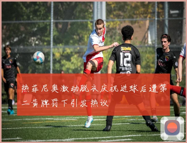 热菲尼奥激动脱衣庆祝进球后遭第二黄牌罚下引发热议