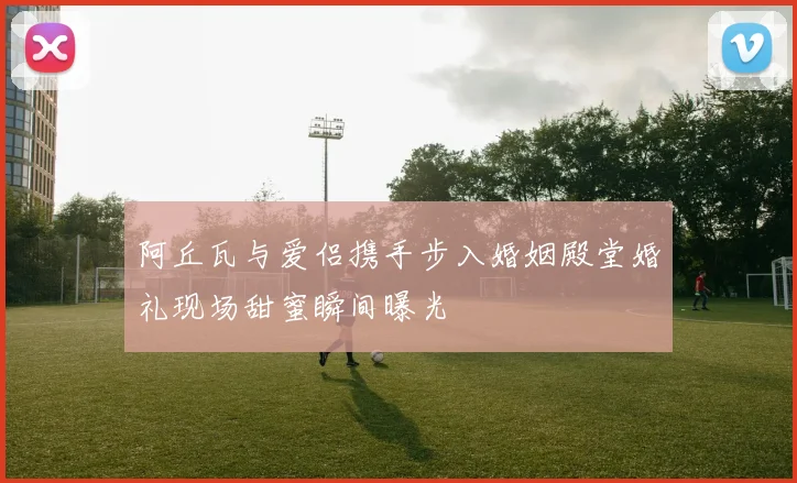 阿丘瓦与爱侣携手步入婚姻殿堂婚礼现场甜蜜瞬间曝光