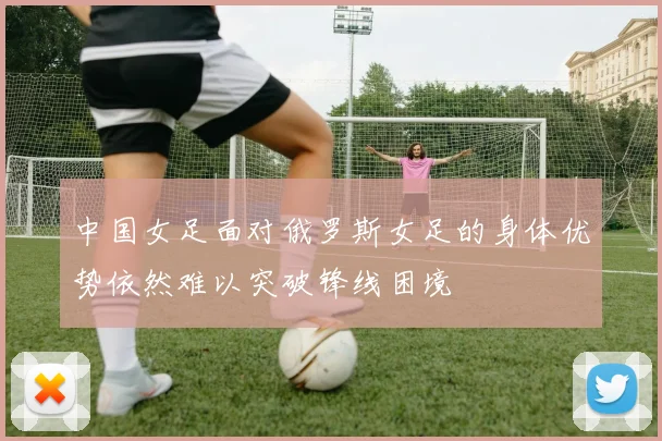 中国女足面对俄罗斯女足的身体优势依然难以突破锋线困境