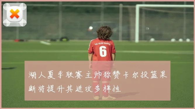 湖人夏季联赛主帅称赞卡尔投篮果断将提升其进攻多样性