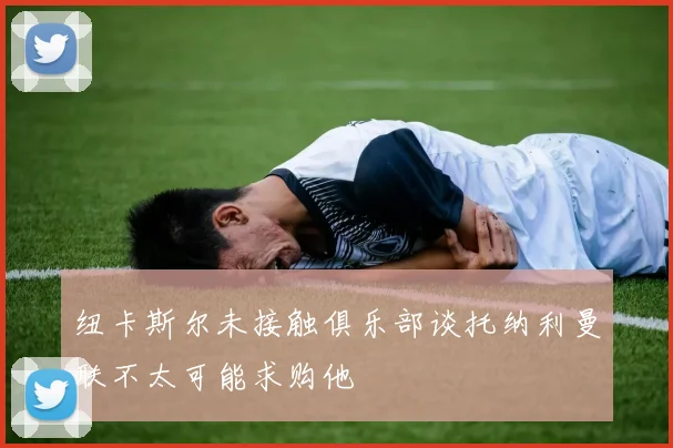 纽卡斯尔未接触俱乐部谈托纳利曼联不太可能求购他