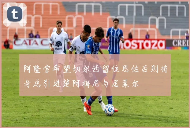 阿隆索希望切尔西留住恩佐否则将考虑引进楚阿梅尼与居莱尔