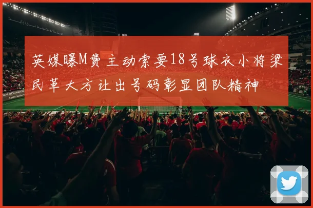 英媒曝M费主动索要18号球衣小将梁民革大方让出号码彰显团队精神