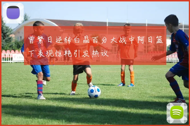 曾繁日逆转白晶百分大战中阿日篮下表现惊艳引发热议