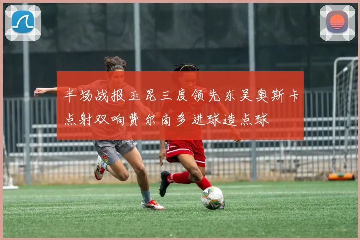 半场战报玉昆三度领先东吴奥斯卡点射双响费尔南多进球造点球