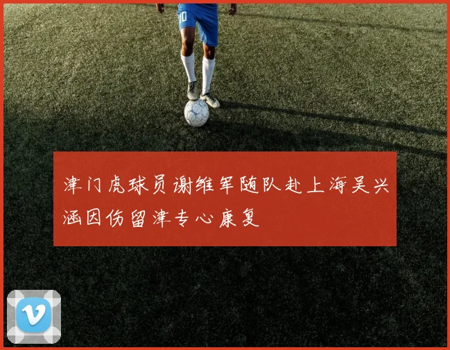 津门虎球员谢维军随队赴上海吴兴涵因伤留津专心康复