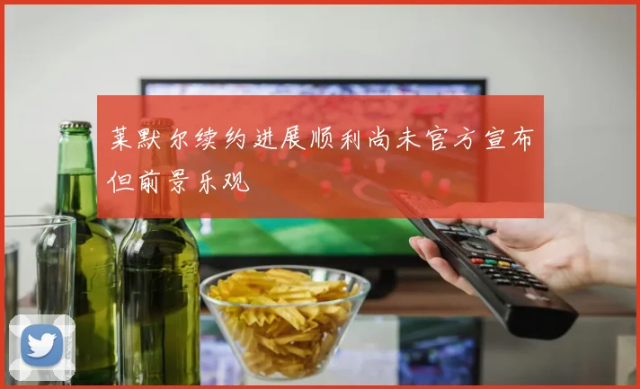 莱默尔续约进展顺利尚未官方宣布但前景乐观