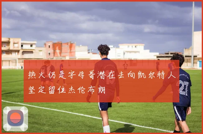 热火仍是字母哥潜在去向凯尔特人坚定留住杰伦布朗