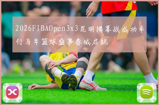 2026FIBAOpen3x3昆明揭幕战成功举行马年篮球盛事春城启航